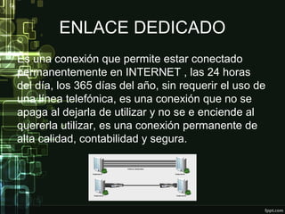 ENLACE DEDICADO
Es una conexión que permite estar conectado
permanentemente en INTERNET , las 24 horas
del día, los 365 días del año, sin requerir el uso de
una línea telefónica, es una conexión que no se
apaga al dejarla de utilizar y no se e enciende al
quererla utilizar, es una conexión permanente de
alta calidad, contabilidad y segura.
 