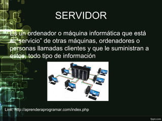 SERVIDOR
Es un ordenador o máquina informática que está
al “servicio” de otras máquinas, ordenadores o
personas llamadas clientes y que le suministran a
estos, todo tipo de información
Link: http://aprenderaprogramar.com/index.php
 