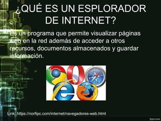 ¿QUÉ ES UN ESPLORADOR
DE INTERNET?
Es un programa que permite visualizar páginas
web en la red además de acceder a otros
recursos, documentos almacenados y guardar
información.
.
Link: https://norfipc.com/internet/navegadores-web.html
 
