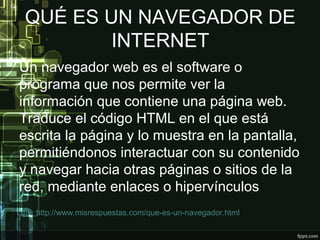 QUÉ ES UN NAVEGADOR DE
INTERNET
Un navegador web es el software o
programa que nos permite ver la
información que contiene una página web.
Traduce el código HTML en el que está
escrita la página y lo muestra en la pantalla,
permitiéndonos interactuar con su contenido
y navegar hacia otras páginas o sitios de la
red, mediante enlaces o hipervínculos
Link: http://www.misrespuestas.com/que-es-un-navegador.html
 