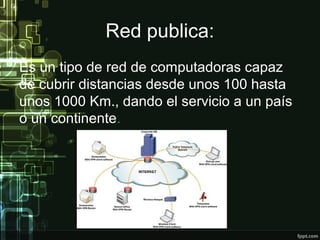 Red publica:
Es un tipo de red de computadoras capaz
de cubrir distancias desde unos 100 hasta
unos 1000 Km., dando el servicio a un país
o un continente.
 
