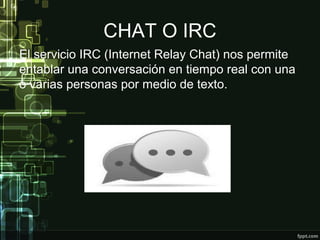 CHAT O IRC
El servicio IRC (Internet Relay Chat) nos permite
entablar una conversación en tiempo real con una
o varias personas por medio de texto.
 