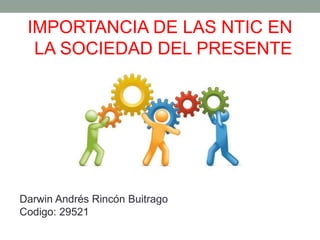 IMPORTANCIA DE LAS NTIC EN
LA SOCIEDAD DEL PRESENTE
Darwin Andrés Rincón Buitrago
Codigo: 29521
 