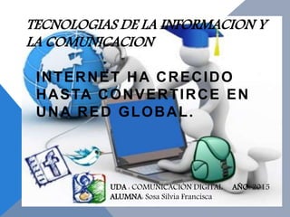 TECNOLOGIAS DE LA INFORMACION Y
LA COMUNICACION
INTERNET HA CRECIDO
HASTA CONVERTIRCE EN
UNA RED GLOBAL.
UDA : COMUNICACIÓN DIGITAL AÑO: 2015
ALUMNA: Sosa Silvia Francisca
 