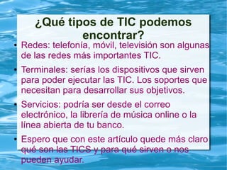 ¿Qué tipos de TIC podemos
encontrar?
● Redes: telefonía, móvil, televisión son algunas
de las redes más importantes TIC.
● Terminales: serías los dispositivos que sirven
para poder ejecutar las TIC. Los soportes que
necesitan para desarrollar sus objetivos.
● Servicios: podría ser desde el correo
electrónico, la librería de música online o la
línea abierta de tu banco.
● Espero que con este artículo quede más claro
qué son las TICS y para qué sirven o nos
pueden ayudar.
 