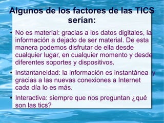 Algunos de los factores de las TICS
serían:
● No es material: gracias a los datos digitales, la
información a dejado de ser material. De esta
manera podemos disfrutar de ella desde
cualquier lugar, en cualquier momento y desde
diferentes soportes y dispositivos.
● Instantaneidad: la información es instantánea y
gracias a las nuevas conexiones a Internet
cada día lo es más.
● Interactiva: siempre que nos preguntan ¿qué
son las tics?
 