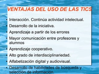 VENTAJAS DEL USO DE LAS TICS
● Interacción. Continúa actividad intelectual.
● Desarrollo de la iniciativa.
● Aprendizaje a partir de los errores
● Mayor comunicación entre profesores y
alumnos
● Aprendizaje cooperativo.
● Alto grado de interdisciplinariedad.
● Alfabetización digital y audiovisual.
● Desarrollo de habilidades de búsqueda y
selección de información.
 