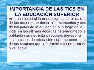 IMPORTANCIA DE LAS TICS EN
LA EDUCACIÓN SUPERIOR
● En una sociedad la educación superior es uno
de los motores de desarrollo económico y uno
de los polos de la educación a lo largo de la
vida, en las últimas décadas ha aumentado la
población que solicita o requiere ingresar a
instituciones de educación superior como uno
de los caminos que le permite ascender en el
nivel social.
 