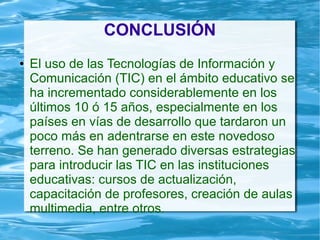 CONCLUSIÓN
● El uso de las Tecnologías de Información y
Comunicación (TIC) en el ámbito educativo se
ha incrementado considerablemente en los
últimos 10 ó 15 años, especialmente en los
países en vías de desarrollo que tardaron un
poco más en adentrarse en este novedoso
terreno. Se han generado diversas estrategias
para introducir las TIC en las instituciones
educativas: cursos de actualización,
capacitación de profesores, creación de aulas
multimedia, entre otros.
 