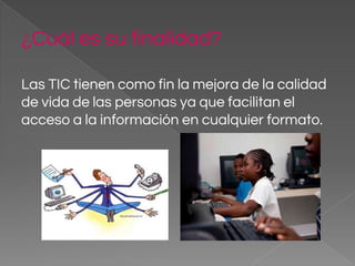 ¿Cuál es su finalidad?
Las TIC tienen como fin la mejora de la calidad
de vida de las personas ya que facilitan el
acceso a la información en cualquier formato.