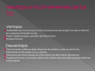 Ventajas e inconvenientes de las
TIC
Ventajas:
⦿ Posibilidad de comunicación entre las personas que tengan acceso a internet
en cualquier parte del mundo.
⦿Fácil y rápido acceso y emisión de información.
⦿Autopromoción.
Desventajas
⦿Para acceder a ellas se debe disponer de medios, y esto aumenta las
diferencias entre países ricos y pobres.
⦿Abandono de otras fuentes de información de detrimento de internet.
⦿Pueden provocar y provocan adicciones. Sobre todo las redes sociales entre los
más jóvenes.
