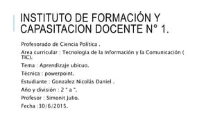 INSTITUTO DE FORMACIÓN Y
CAPASITACION DOCENTE N° 1.
Profesorado de Ciencia Política .
Area curricular : Tecnologia de la Información y la Comunicación (
TIC).
Tema : Aprendizaje ubicuo.
Técnica : powerpoint.
Estudiante : Gonzalez Nicolás Daniel .
Año y división : 2 “ a “.
Profesor : Simonit Julio.
Fecha :30/6/2015.
 