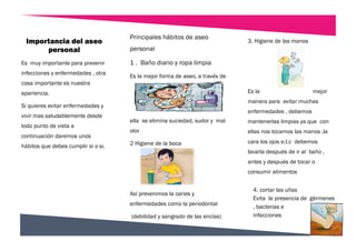 4. cortar las uñas
Evita la presencia de gérmenes
, bacterias e
infecciones
3. Higiene de las manos
Es la mejor
manera para evitar muchas
enfermedades , debemos
mantenerlas limpias ya que con
ellas nos tocamos las manos ,la
cara los ojos e.t.c debemos
lavarla después de ir al baño ,
antes y después de tocar o
consumir alimentos
Es muy importante para prevenir
infecciones y enfermedades , otra
cosa importante es nuestra
apariencia.
Si quieres evitar enfermedades y
vivir mas saludablemente desde
todo punto de vista a
continuación daremos unos
hábitos que debes cumplir si o si.
Principales hábitos de aseo
personal
1 . Baño diario y ropa limpia
Es la mejor forma de aseo, a través de
ella se elimina suciedad, sudor y mal
olor
2 Higiene de la boca
Así prevenimos la caries y
enfermedades como la periodontal
(debilidad y sangrado de las encías)
Importancia del aseo
personal