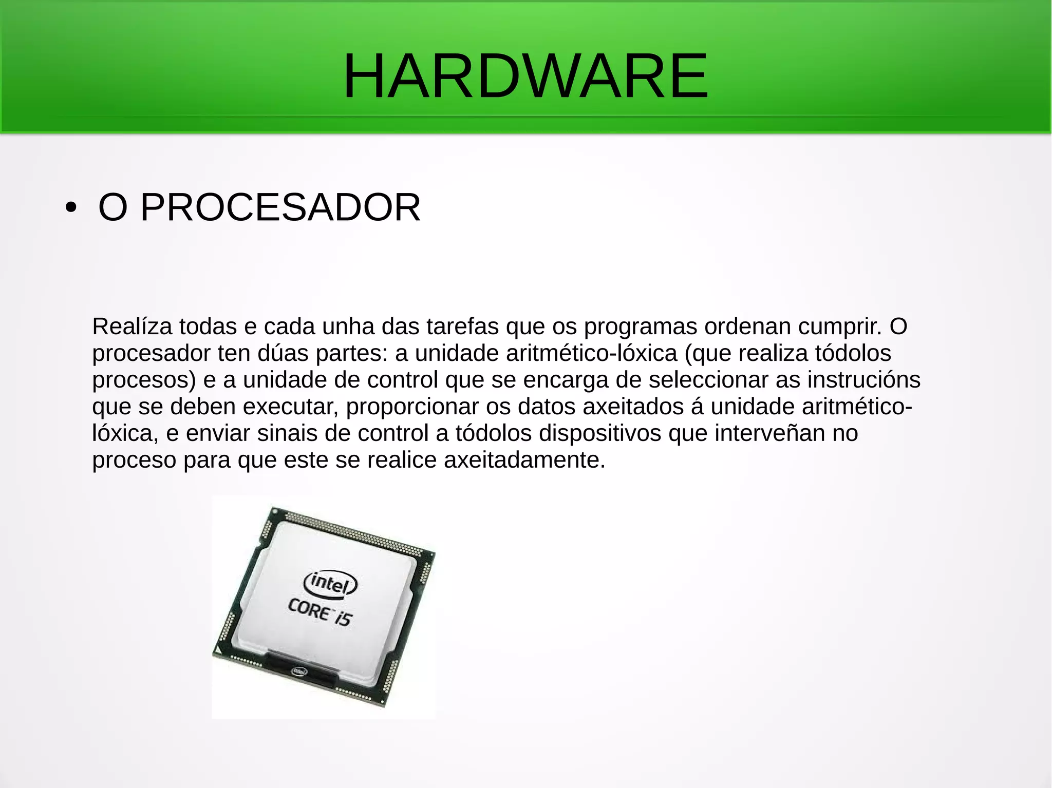 HARDWARE
● O PROCESADOR
Realíza todas e cada unha das tarefas que os programas ordenan cumprir. O
procesador ten dúas partes: a unidade aritmético-lóxica (que realiza tódolos
procesos) e a unidade de control que se encarga de seleccionar as instrucións
que se deben executar, proporcionar os datos axeitados á unidade aritmético-
lóxica, e enviar sinais de control a tódolos dispositivos que interveñan no
proceso para que este se realice axeitadamente.
 