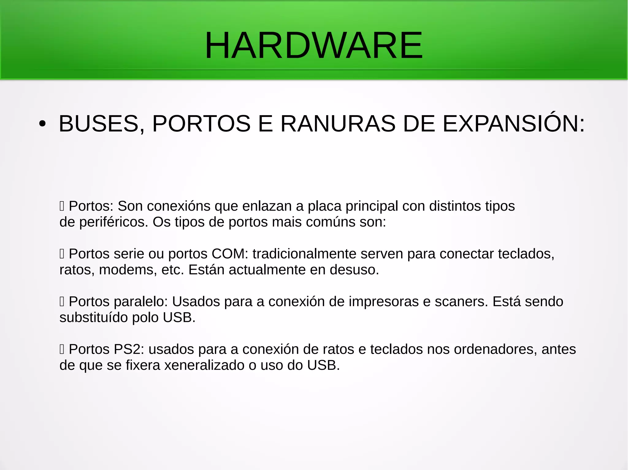 HARDWARE
● BUSES, PORTOS E RANURAS DE EXPANSIÓN:
 Portos: Son conexións que enlazan a placa principal con distintos tipos
de periféricos. Os tipos de portos mais comúns son:
 Portos serie ou portos COM: tradicionalmente serven para conectar teclados,
ratos, modems, etc. Están actualmente en desuso.
 Portos paralelo: Usados para a conexión de impresoras e scaners. Está sendo
substituído polo USB.
 Portos PS2: usados para a conexión de ratos e teclados nos ordenadores, antes
de que se fixera xeneralizado o uso do USB.
 