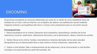 GROOMING
El grooming consistente en acciones deliberadas por parte de un adulto de cara a establecer lazos de
amistad con un niño o niña en Internet, con el objetivo de obtener una satisfacción sexual mediante
imágenes eróticas o pornográficas del menor o incluso como preparación para un encuentro sexual.
Consequencias
1 Daños psicológicos en la víctima: Descenso de la autoestima, desconfianza, cambios de humor
repentinos y bruscos, aislamiento, alteraciones del sueño y de la alimentación, ideas e intentos de suicidio…
2 Daños físicos en la víctima: heridas, traumatismos o lesiones derivadas de los actos sexuales
denigratorios que el ciberacosador lleva a cabo sobre la víctima violaciones, vejaciones, etc.
3 Daños a nivel familiar: falta o empeoramiento de las relaciones y de la comunicación a nivel familiar,
chantajes a la propia familia por parte del acosador, etc.
 