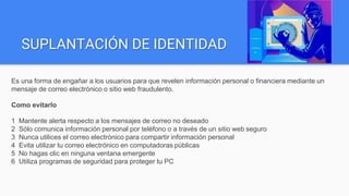 SUPLANTACIÓN DE IDENTIDAD
Es una forma de engañar a los usuarios para que revelen información personal o financiera mediante un
mensaje de correo electrónico o sitio web fraudulento.
Como evitarlo
1 Mantente alerta respecto a los mensajes de correo no deseado
2 Sólo comunica información personal por teléfono o a través de un sitio web seguro
3 Nunca utilices el correo electrónico para compartir información personal
4 Evita utilizar tu correo electrónico en computadoras públicas
5 No hagas clic en ninguna ventana emergente
6 Utiliza programas de seguridad para proteger tu PC
 