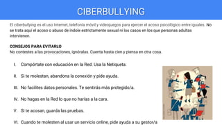 CIBERBULLYING
El ciberbullying es el uso Internet, telefonía móvil y videojuegos para ejercer el acoso psicológico entre iguales. No
se trata aquí el acoso o abuso de índole estrictamente sexual ni los casos en los que personas adultas
intervienen.
CONSEJOS PARA EVITARLO
No contestes a las provocaciones, ignóralas. Cuenta hasta cien y piensa en otra cosa.
I. Compórtate con educación en la Red. Usa la Netiqueta.
II. Si te molestan, abandona la conexión y pide ayuda.
III. No facilites datos personales. Te sentirás más protegido/a.
IV. No hagas en la Red lo que no harías a la cara.
V. Si te acosan, guarda las pruebas.
VI. Cuando te molesten al usar un servicio online, pide ayuda a su gestor/a
 