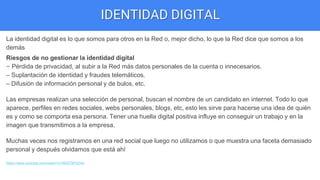 IDENTIDAD DIGITAL
La identidad digital es lo que somos para otros en la Red o, mejor dicho, lo que la Red dice que somos a los
demás
Riesgos de no gestionar la identidad digital
– Pérdida de privacidad, al subir a la Red más datos personales de la cuenta o innecesarios.
– Suplantación de identidad y fraudes telemáticos.
– Difusión de información personal y de bulos, etc.
Las empresas realizan una selección de personal, buscan el nombre de un candidato en internet. Todo lo que
aparece, perfiles en redes sociales, webs personales, blogs, etc, esto les sirve para hacerse una idea de quién
es y como se comporta esa persona. Tener una huella digital positiva influye en conseguir un trabajo y en la
imagen que transmitimos a la empresa.
Muchas veces nos registramos en una red social que luego no utilizamos o que muestra una faceta demasiado
personal y después olvidamos que está ahí
https://www.youtube.com/watch?v=NR279FlzD4s
 