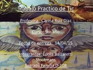 Trabajo Practico de Tic
Profesora: Carina Ruiz Díaz
Curso: 5to año
Fecha de entrega: 14/04/15
Integrantes: Lucila Balzaretti
Slootmans
Sagrada Familia D-108
 