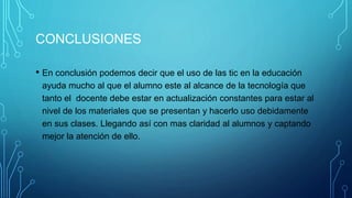 CONCLUSIONES
• En conclusión podemos decir que el uso de las tic en la educación
ayuda mucho al que el alumno este al alcance de la tecnología que
tanto el docente debe estar en actualización constantes para estar al
nivel de los materiales que se presentan y hacerlo uso debidamente
en sus clases. Llegando así con mas claridad al alumnos y captando
mejor la atención de ello.
 