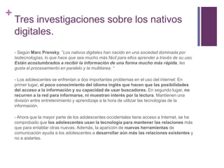 +
Tres investigaciones sobre los nativos
digitales.
- Según Marc Prensky, ”Los nativos digitales han nacido en una sociedad dominada por
lastecnologías, lo que hace que sea mucho más fácil para ellos aprender a través de su uso.
Están acostumbrados a recibir la información de una forma mucho más rápida, les
gusta el procesamiento en paralelo y la multitarea. “
- Los adolescentes se enfrentan a dos importantes problemas en el uso del internet: En
primer lugar, el poco conocimiento del idioma inglés que hacen que las posibilidades
del acceso a la información y su capacidad de usar buscadores. En segundo lugar, no
recurren a la red para informarse, ni muestran interés por la lectura. Mantienen una
división entre entretenimiento y aprendizaje a la hora de utilizar las tecnologías de la
información.
- Ahora que la mayor parte de los adolescentes occidentales tiene acceso a Internet, se ha
comprobado que los adolescentes usan la tecnología para mantener las relaciones más
que para entablar otras nuevas. Además, la aparición de nuevas herramientas de
comunicación ayuda a los adolescentes a desarrollar aún más las relaciones existentes y
no a aislarlas.
 