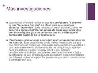 +
Más investigaciones.
 La principal dificultad radica en que los profesores "sabemos"
lo que "tenemos que dar" en clase para que nuestros
alumnos "aprendan" (que respondan en un examen), pero no
sabemos cómo controlar un grupo de clase que interactúa
con una máquina y/o con personas que no están bajo el
control del profesor en la misma aula.
 Problemas relacionados con la infraestructura informática de
los centros. Esta cuestión no es de menor importancia ya que
con ordenadores obsoletos, con malas comunicaciones a la Red o
con un mantenimiento inadecuado de las máquinas, lo que las
hace inestables y lentas, es muy difícil y casi siempre
desalentador el trabajar con este recurso de una manera ágil y
satisfactoria, lo que dificulta buscar de manera eficaz información
por internet, sobre todo para las personas que están comenzando
a aprender con ello.
 