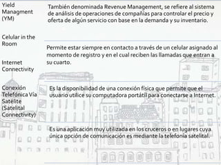Yield
Managment
(YM)
Celular in the
Room
Internet
Connectivity
Conexión
TelefónicaVía
Satélite
(Satelital
Connectivity)
También denominada Revenue Management, se refiere al sistema
de análisis de operaciones de compañías para controlar el precio y
oferta de algún servicio con base en la demanda y su inventario.
Es la disponibilidad de una conexión física que permite que el
usuario utilice su computadora portátil para conectarse a Internet.
Es una aplicación muy utilizada en los cruceros o en lugares cuya
única opción de comunicación es mediante la telefonía satelital.
Permite estar siempre en contacto a través de un celular asignado al
momento de registro y en el cual reciben las llamadas que entran a
su cuarto.
 