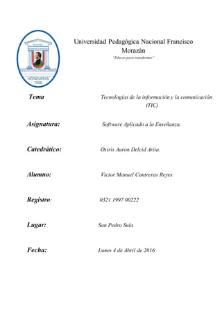 Universidad Pedagógica Nacional Francisco
Morazán
“Educar para transformar”
Tema Tecnologías de la información y la comunicación
(TIC)
Asignatura: Software Aplicado a la Enseñanza.
Catedrático: Osiris Aaron Delcid Arita.
Alumno: Victor Manuel Contreras Reyes
Registro: 0321 1997 00222
Lugar: San Pedro Sula
Fecha: Lunes 4 de Abril de 2016
 