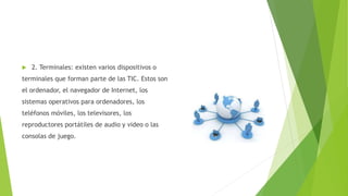  2. Terminales: existen varios dispositivos o
terminales que forman parte de las TIC. Estos son
el ordenador, el navegador de Internet, los
sistemas operativos para ordenadores, los
teléfonos móviles, los televisores, los
reproductores portátiles de audio y video o las
consolas de juego.
 