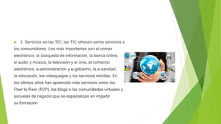  3. Servicios en las TIC: las TIC ofrecen varios servicios a
los consumidores. Los más importantes son el correo
electrónico, la búsqueda de información, la banca online,
el audio y música, la televisión y el cine, el comercio
electrónico, e-administración y e-gobierno, la e-sanidad,
la educación, los videojuegos y los servicios móviles. En
los últimos años han aparecido más servicios como los
Peer to Peer (P2P), los blogs o las comunidades virtuales y
escuelas de negocio que se especializan en impartir
su formación
 