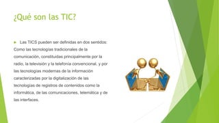 ¿Qué son las TIC?
 Las TICS pueden ser definidas en dos sentidos:
Como las tecnologías tradicionales de la
comunicación, constituidas principalmente por la
radio, la televisión y la telefonía convencional, y por
las tecnologías modernas de la información
caracterizadas por la digitalización de las
tecnologías de registros de contenidos como la
informática, de las comunicaciones, telemática y de
las interfaces.
 