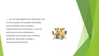  Las TIC (tecnologías de la información y de
la comunicación) son aquellas tecnologías
que se necesitan para la gestión y
transformación de la información, y muy en
particular el uso de ordenadores y
programas que permiten crear, modificar,
almacenar, administrar, proteger y
recuperar esa información.
 