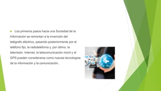  Los primeros pasos hacia una Sociedad de la
Información se remontan a la invención del
telégrafo eléctrico, pasando posteriormente por el
teléfono fijo, la radiotelefonía y, por último, la
televisión. Internet, la telecomunicación móvil y el
GPS pueden considerarse como nuevas tecnologías
de la información y la comunicación.
 