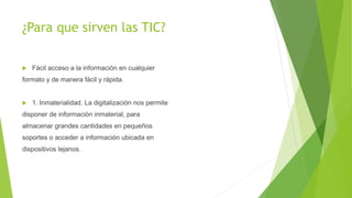 ¿Para que sirven las TIC?
 Fácil acceso a la información en cualquier
formato y de manera fácil y rápida.
 1. Inmaterialidad. La digitalización nos permite
disponer de información inmaterial, para
almacenar grandes cantidades en pequeños
soportes o acceder a información ubicada en
dispositivos lejanos.
 