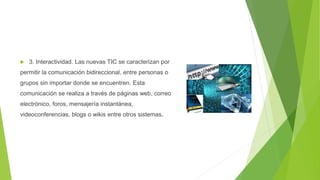  3. Interactividad. Las nuevas TIC se caracterizan por
permitir la comunicación bidireccional, entre personas o
grupos sin importar donde se encuentren. Esta
comunicación se realiza a través de páginas web, correo
electrónico, foros, mensajería instantánea,
videoconferencias, blogs o wikis entre otros sistemas.
 
