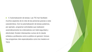  4. Automatización de tareas. Las TIC han facilitado
muchos aspectos de la vida de las personas gracias a esta
característica. Con la automatización de tareas podemos,
por ejemplo, programar actividades que realizaran
automáticamente los ordenadores con total seguridad y
efectividad. Existen interesantes cursos de tic desde
enfados a profesores como a público en general. Incluso
hay programas más especializados como los masters en
TICS
 
