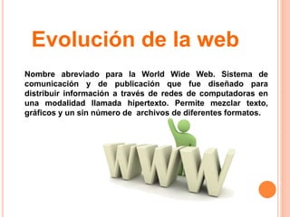 Nombre abreviado para la World Wide Web. Sistema de
comunicación y de publicación que fue diseñado para
distribuir información a través de redes de computadoras en
una modalidad llamada hipertexto. Permite mezclar texto,
gráficos y un sin número de archivos de diferentes formatos.
Evolución de la web
 