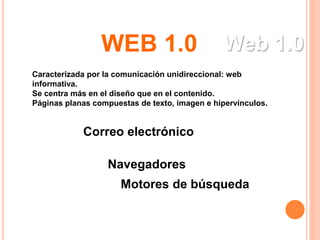 Web 1.0
Caracterizada por la comunicación unidireccional: web
informativa.
Se centra más en el diseño que en el contenido.
Páginas planas compuestas de texto, imagen e hipervínculos.
Motores de búsqueda
Correo electrónico
Navegadores
WEB 1.0
 