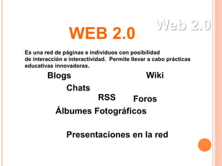 Web 2.0
Es una red de páginas e individuos con posibilidad
de interacción e interactividad. Permite llevar a cabo prácticas
educativas innovadoras.
Blogs Wiki
Álbumes Fotográficos
Foros
Chats
RSS
Presentaciones en la red
WEB 2.0
 