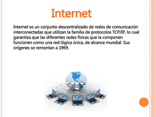 Internet es un conjunto descentralizado de redes de comunicación
interconectadas que utilizan la familia de protocolos TCP/IP, lo cual
garantiza que las diferentes redes físicas que la componen
funcionen como una red lógica única, de alcance mundial. Sus
orígenes se remontan a 1969.
Internet
 