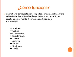  Internet está compuesto por dos partes principales: el hardware
y el software. Dentro del hardware vamos a encontrar todo
aquello que nos facilita el contacto con la red, aquí
encontramos:
 Satélites
 Cables
 Ordenadores
 Smartphones
 Tablets
 Antenas
 Routers
 Servidores
 Y más.
¿Cómo funciona?
 