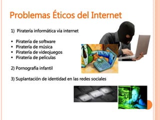 1) Piratería informática vía internet
 Piratería de software
 Piratería de música
 Piratería de videojuegos
 Piratería de películas
2) Pornografía infantil
3) Suplantación de identidad en las redes sociales
Problemas Éticos del Internet
 