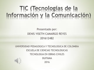 Presentado por:
DENIS YISETH CAMARGO REYES
201612482
UNIVERSIDAD PEDAGOGICA Y TECNOLOGICA DE COLOMBIA
ESCUELA DE CIENCIAS TECNOLOGICAS
TECNOLOGIA EN OBRAS CIVILES
DUITAMA
2016
 