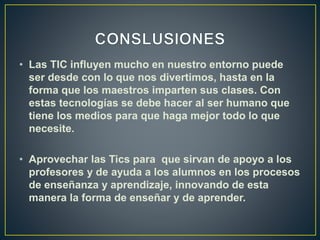 • Las TIC influyen mucho en nuestro entorno puede
ser desde con lo que nos divertimos, hasta en la
forma que los maestros imparten sus clases. Con
estas tecnologías se debe hacer al ser humano que
tiene los medios para que haga mejor todo lo que
necesite.
• Aprovechar las Tics para que sirvan de apoyo a los
profesores y de ayuda a los alumnos en los procesos
de enseñanza y aprendizaje, innovando de esta
manera la forma de enseñar y de aprender.
 