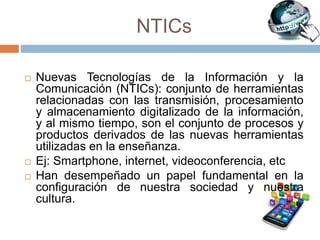 NTICs
 Nuevas Tecnologías de la Información y la
Comunicación (NTICs): conjunto de herramientas
relacionadas con las transmisión, procesamiento
y almacenamiento digitalizado de la información,
y al mismo tiempo, son el conjunto de procesos y
productos derivados de las nuevas herramientas
utilizadas en la enseñanza.
 Ej: Smartphone, internet, videoconferencia, etc
 Han desempeñado un papel fundamental en la
configuración de nuestra sociedad y nuestra
cultura.
 