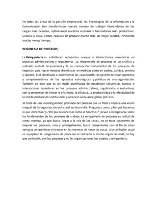 En todas las áreas de la gestión empresarial, las Tecnologías de la Información y la
Comunicación han transformado nuestra manera de trabajar liberándonos de las
cargas más pesadas, optimizando nuestros recursos y haciéndonos más productivos.
Gracias a ellas, somos capaces de producir mucho más, de mejor calidad, invirtiendo
mucho menos tiempo.
REIGENERIA DE PROCESOS:
La Reingeniería es establecer secuencias nuevas e interacciones novedosas en
procesos administrativos y regulatorios. La reingeniería de procesos es un análisis y
rediseño radical de economía y la re concepción fundamental de los procesos de
negocios para lograr mejoras dramáticas en medidas como en costos, calidad, servicio
y rapidez. Está destinada a incrementar las capacidades de gestión del nivel operativo
y complementarias de las apuestas estratégicas y políticas de una organización.
También se dice que es un modo planificado de establecer secuencias nuevas e
interacciones novedosas en los procesos administrativos, regulatorios y sustantivos
con la pretensión de elevar la eficiencia, la eficacia, la productividad y la efectividad de
la red de producción institucional y alcanzar un balance global positivo.
Se trata de una reconfiguración profunda del proceso que se trate e implica una visión
integral de la organización en la cual se desarrolla. Preguntas como: ¿Por qué hacemos
lo que hacemos? y ¿Por qué lo hacemos como lo hacemos?, llevan a interpelarse sobre
los fundamentos de los procesos de trabajo. La reingeniería de procesos es radical de
cierta manera, ya que busca llegar a la raíz de las cosas, no se trata solamente de
mejorar los procesos, sino y principalmente, busca reinventarlos con el fin de crear
ventajas competitivas e innovar en las maneras de hacer las cosas. Una confusión usual
es equiparar la reingeniería de procesos al rediseño o diseño organizacional, no hay
que confundir, son los procesos y no las organizaciones los sujetos a reingeniería.
 