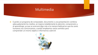 Multimedia
 Cuando un programa de computador, documento o una presentación combina
adecuadamente los medios, se mejora notablemente la atención, comprensión y
el aprendizaje; ya que se acercará algo más a la manera habitual en que los seres
humanos nos comunicamos, cuando empleamos varios sentidos para
comprender un mismo objeto e informarnos sobre él.
 