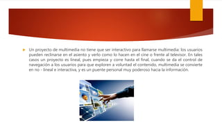  Un proyecto de multimedia no tiene que ser interactivo para llamarse multimedia: los usuarios
pueden reclinarse en el asiento y verlo como lo hacen en el cine o frente al televisor. En tales
casos un proyecto es lineal, pues empieza y corre hasta el final, cuando se da el control de
navegación a los usuarios para que exploren a voluntad el contenido, multimedia se convierte
en no - lineal e interactiva, y es un puente personal muy poderoso hacia la información.
 