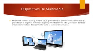Dispositivos De Multimedia
 Multimedia combina audio y material visual para establecer comunicación y enriquecer su
presentación. El origen de multimedia es principalmente sobre las artes y educación donde se
encuentra una tradición de experimentar como se conlleva la información.
 